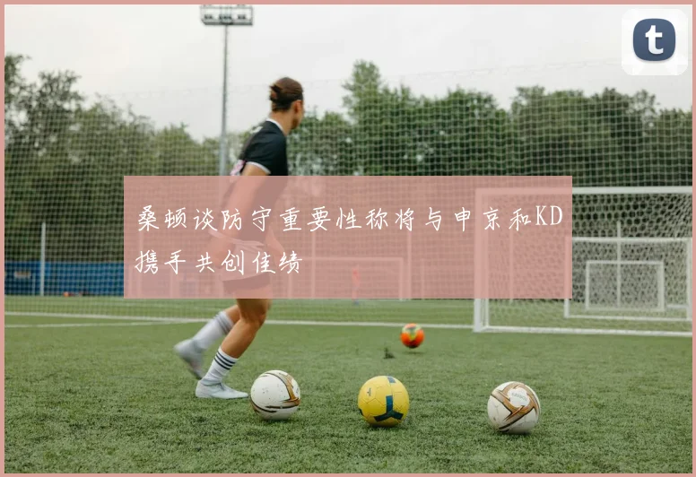 桑顿谈防守重要性称将与申京和KD携手共创佳绩