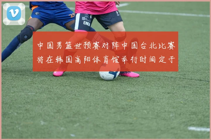 中国男篮世预赛对阵中国台北比赛将在韩国高阳体育馆举行时间定于7月6日