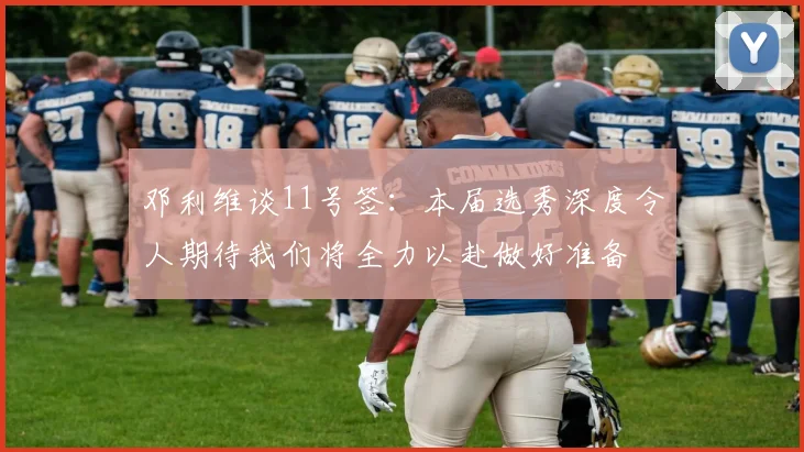 邓利维谈11号签：本届选秀深度令人期待我们将全力以赴做好准备