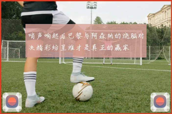 哨声响起后巴黎与阿森纳的烧脑对决精彩纷呈谁才是真正的赢家