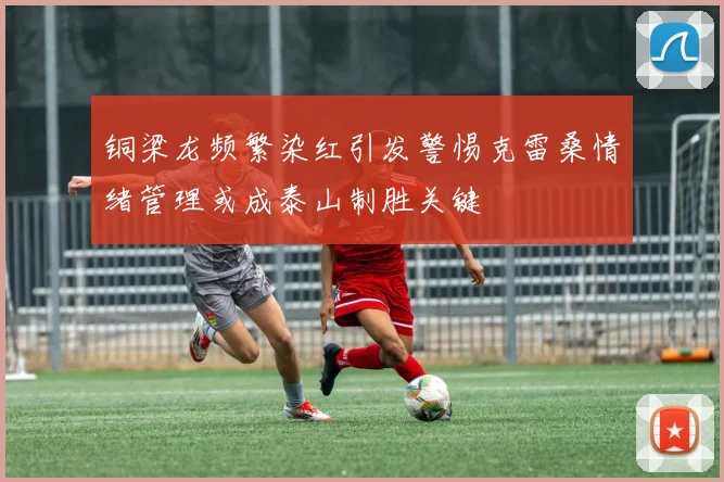 铜梁龙频繁染红引发警惕克雷桑情绪管理或成泰山制胜关键