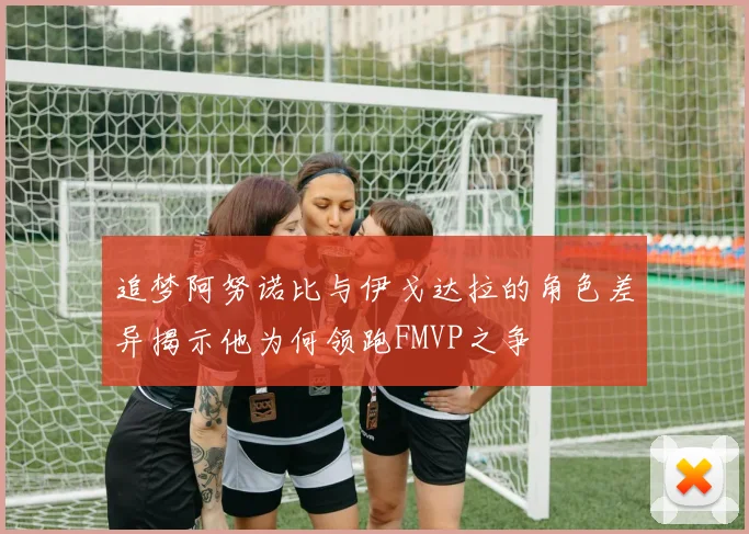 追梦阿努诺比与伊戈达拉的角色差异揭示他为何领跑FMVP之争