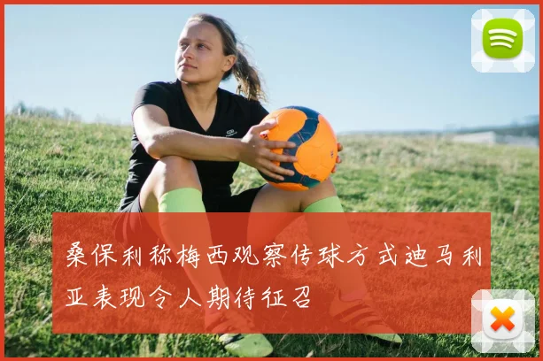 桑保利称梅西观察传球方式迪马利亚表现令人期待征召