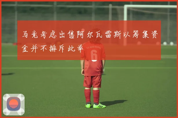 马竞考虑出售阿尔瓦雷斯以筹集资金并不排斥此举