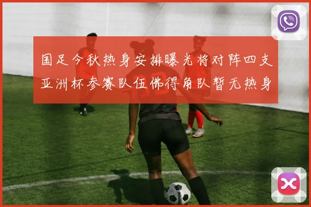 国足今秋热身安排曝光将对阵四支亚洲杯参赛队伍佛得角队暂无热身计划