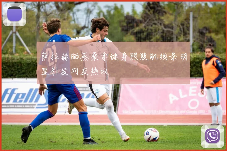 萨拉赫晒蒸桑拿健身照腹肌线条明显引发网友热议