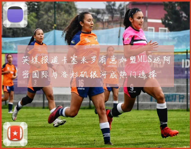英媒报道卡塞米罗有意加盟MLS迈阿密国际与洛杉矶银河成热门选择
