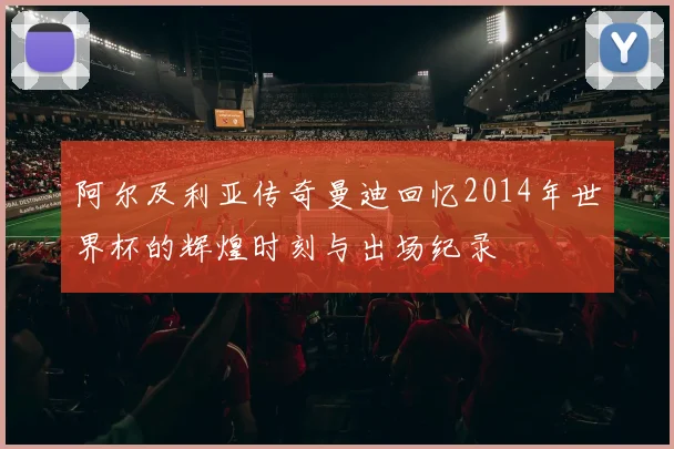 阿尔及利亚传奇曼迪回忆2014年世界杯的辉煌时刻与出场纪录