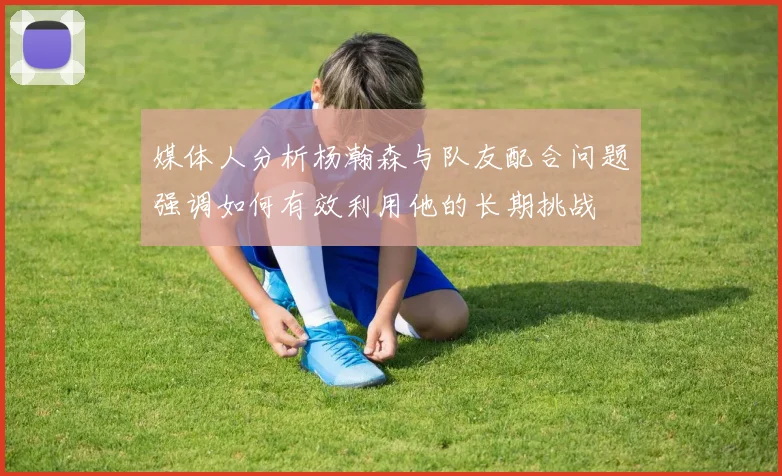 媒体人分析杨瀚森与队友配合问题强调如何有效利用他的长期挑战