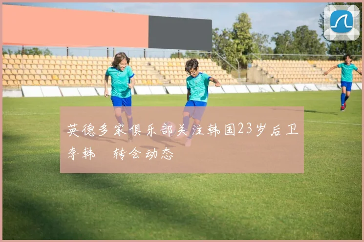 英德多家俱乐部关注韩国23岁后卫李韩汎转会动态