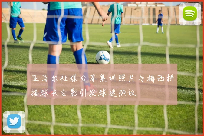 亚马尔社媒分享集训照片与梅西拼接球衣合影引发球迷热议