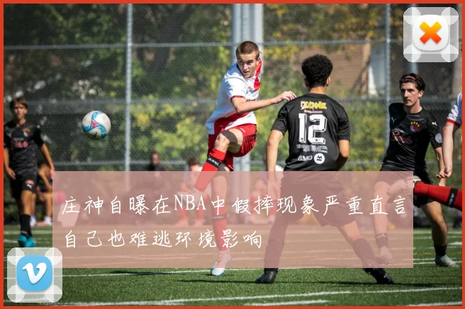 庄神自曝在NBA中假摔现象严重直言自己也难逃环境影响