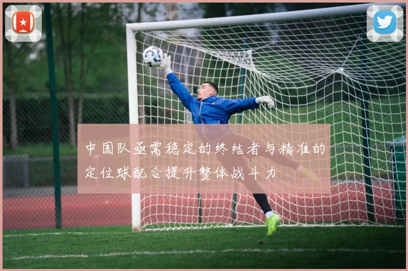 中国队亟需稳定的终结者与精准的定位球配合提升整体战斗力