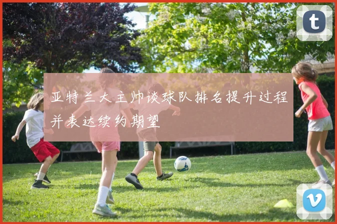 亚特兰大主帅谈球队排名提升过程并表达续约期望