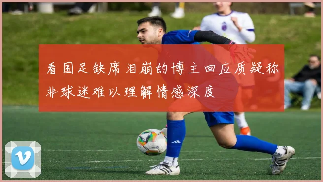 看国足缺席泪崩的博主回应质疑称非球迷难以理解情感深度