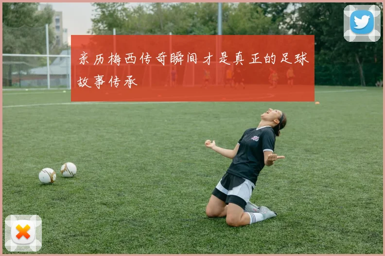 亲历梅西传奇瞬间才是真正的足球故事传承