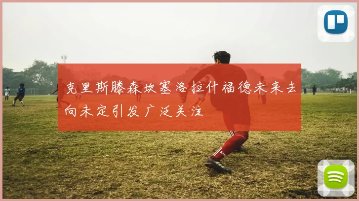 克里斯滕森坎塞洛拉什福德未来去向未定引发广泛关注
