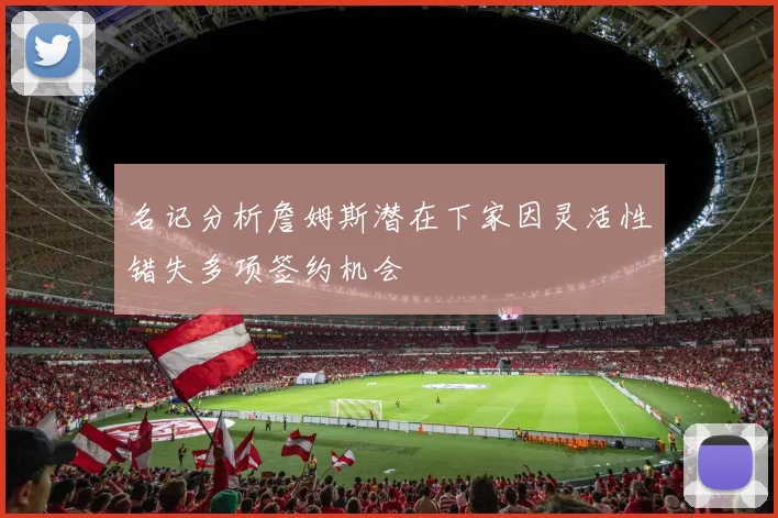 名记分析詹姆斯潜在下家因灵活性错失多项签约机会