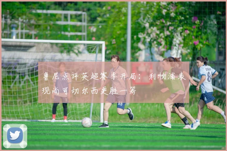 鲁尼点评英超赛季开局：利物浦表现尚可切尔西更胜一筹