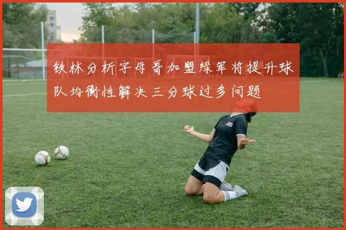 铁林分析字母哥加盟绿军将提升球队均衡性解决三分球过多问题