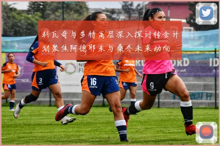 科瓦奇与多特高层深入探讨转会计划聚焦阿德耶米与桑乔未来动向