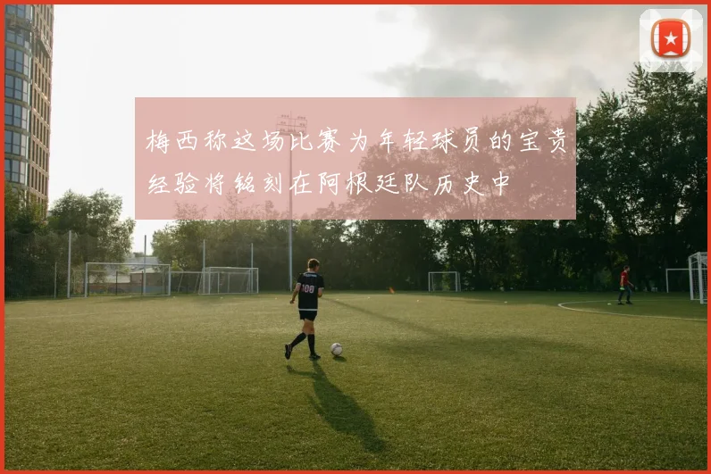 梅西称这场比赛为年轻球员的宝贵经验将铭刻在阿根廷队历史中