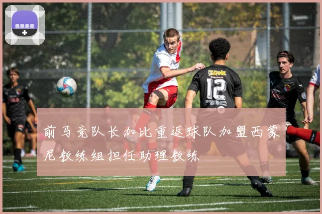 前马竞队长加比重返球队加盟西蒙尼教练组担任助理教练