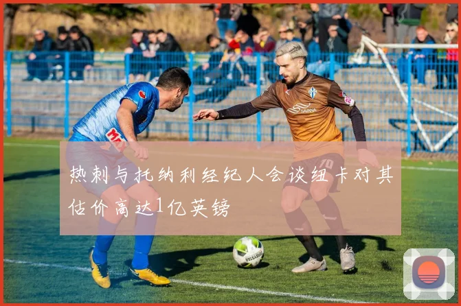 热刺与托纳利经纪人会谈纽卡对其估价高达1亿英镑