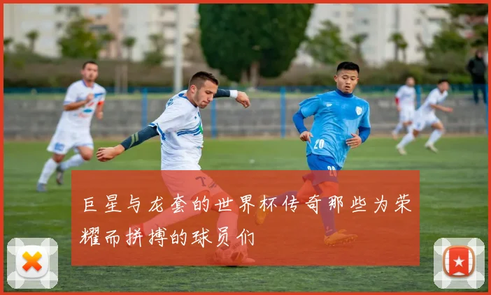 巨星与龙套的世界杯传奇那些为荣耀而拼搏的球员们
